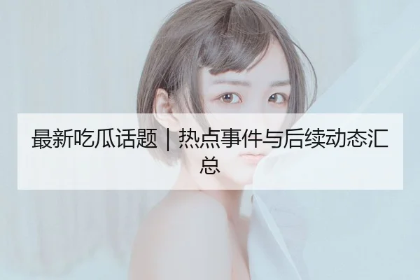 最新吃瓜话题｜热点事件与后续动态汇总